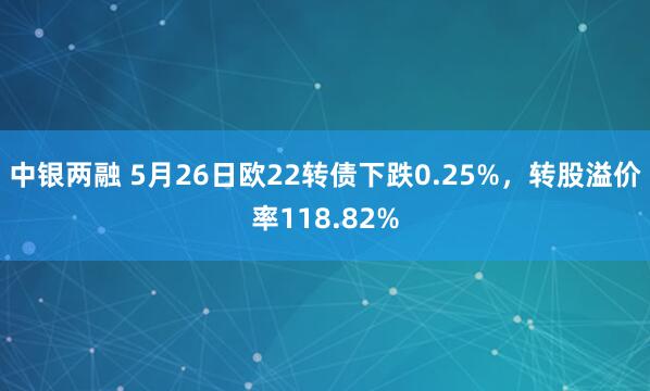 中银两融 5月26日欧22转债下跌0.25%，转股溢价率118.82%