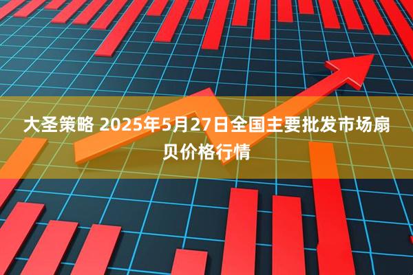 大圣策略 2025年5月27日全国主要批发市场扇贝价格行情