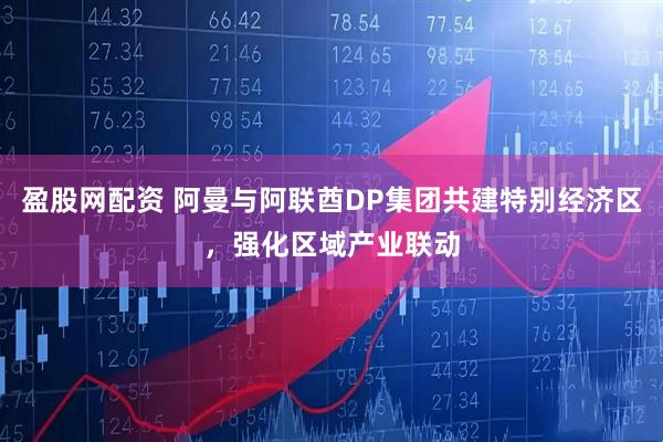 盈股网配资 阿曼与阿联酋DP集团共建特别经济区，强化区域产业联动