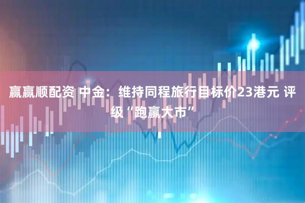 赢赢顺配资 中金：维持同程旅行目标价23港元 评级“跑赢大市”