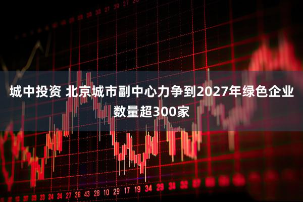 城中投资 北京城市副中心力争到2027年绿色企业数量超300家