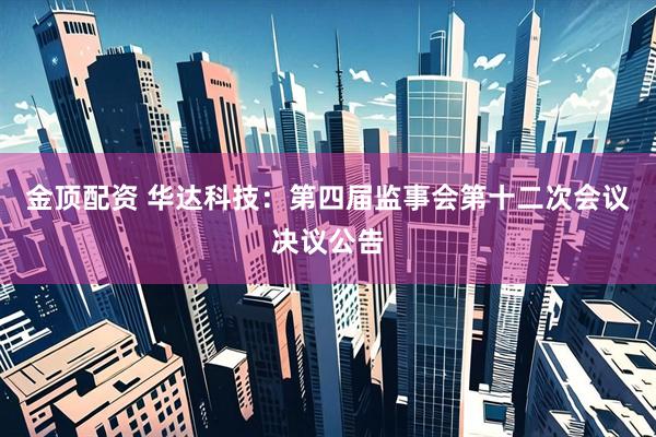 金顶配资 华达科技：第四届监事会第十二次会议决议公告