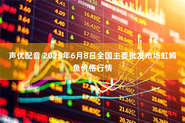 声优配音 2025年6月8日全国主要批发市场虹鳟鱼价格行情
