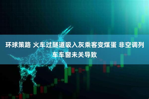 环球策路 火车过隧道吸入灰乘客变煤蛋 非空调列车车窗未关导致