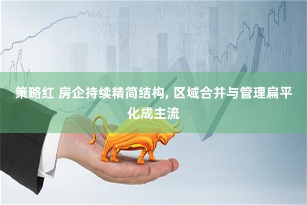 策略红 房企持续精简结构, 区域合并与管理扁平化成主流