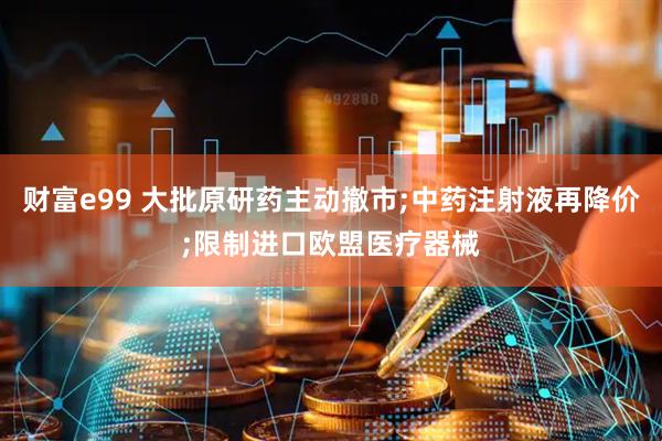 财富e99 大批原研药主动撤市;中药注射液再降价;限制进口欧盟医疗器械