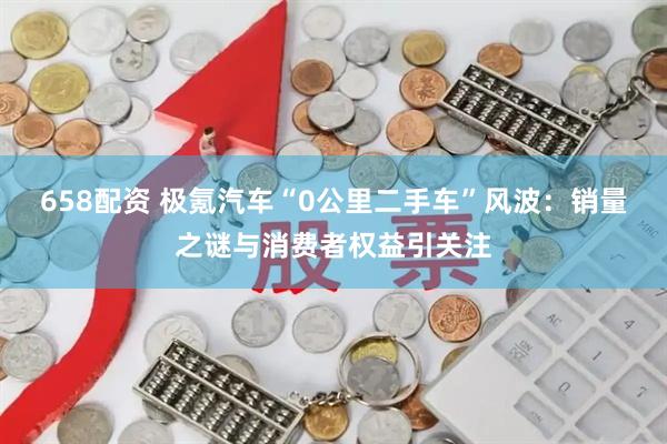658配资 极氪汽车“0公里二手车”风波：销量之谜与消费者权益引关注