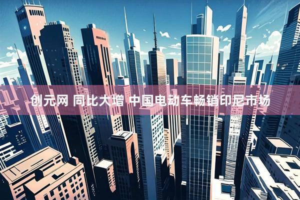创元网 同比大增 中国电动车畅销印尼市场