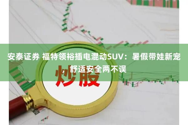 安泰证券 福特领裕插电混动SUV：暑假带娃新宠，舒适安全两不误