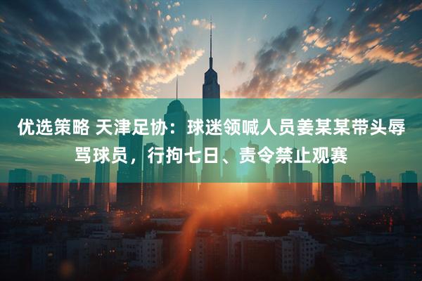 优选策略 天津足协：球迷领喊人员姜某某带头辱骂球员，行拘七日、责令禁止观赛