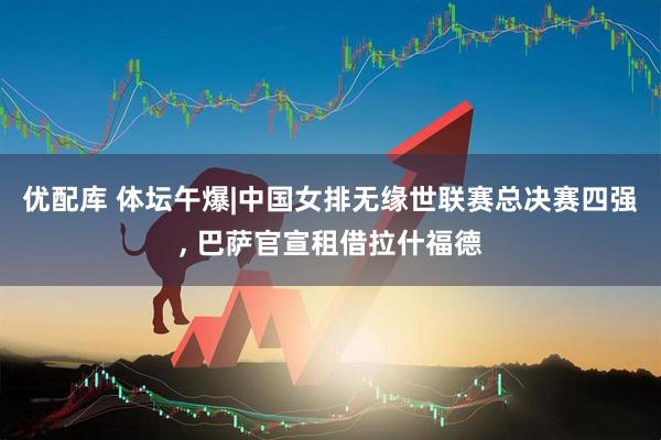 优配库 体坛午爆|中国女排无缘世联赛总决赛四强, 巴萨官宣租借拉什福德