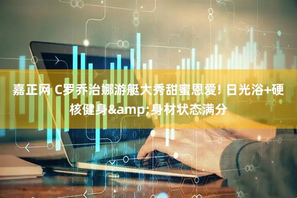嘉正网 C罗乔治娜游艇大秀甜蜜恩爱! 日光浴+硬核健身&身材状态满分