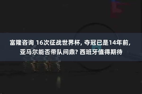 富隆咨询 16次征战世界杯, 夺冠已是14年前, 亚马尔能否带队问鼎? 西班牙值得期待