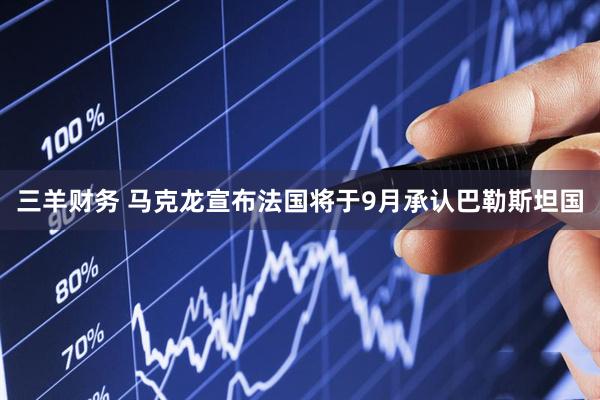 三羊财务 马克龙宣布法国将于9月承认巴勒斯坦国