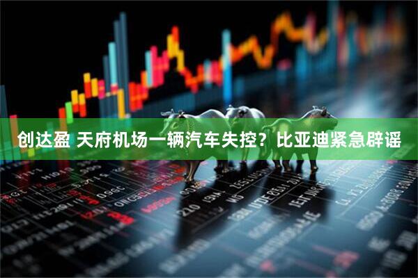 创达盈 天府机场一辆汽车失控？比亚迪紧急辟谣