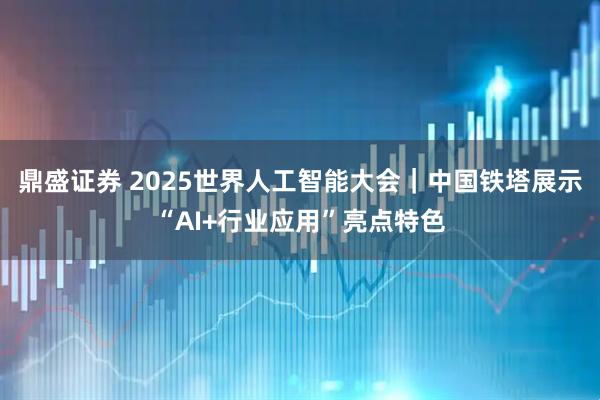 鼎盛证券 2025世界人工智能大会｜中国铁塔展示“AI+行业应用”亮点特色