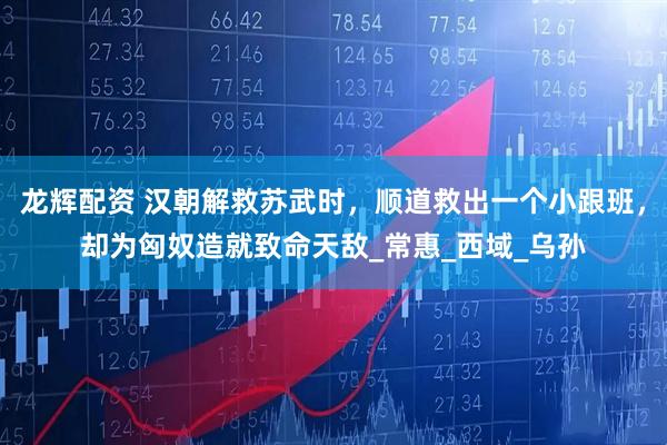 龙辉配资 汉朝解救苏武时，顺道救出一个小跟班，却为匈奴造就致命天敌_常惠_西域_乌孙