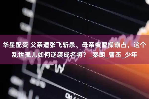 华星配资 父亲遭张飞斩杀、母亲被曹操霸占，这个乱世孤儿如何逆袭成名将？_秦朗_曹丕_少年