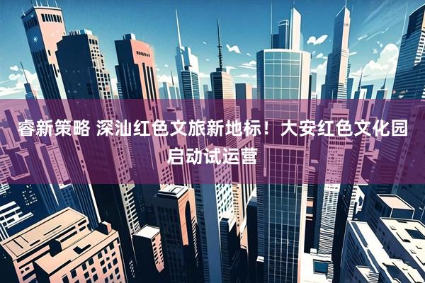 睿新策略 深汕红色文旅新地标！大安红色文化园启动试运营