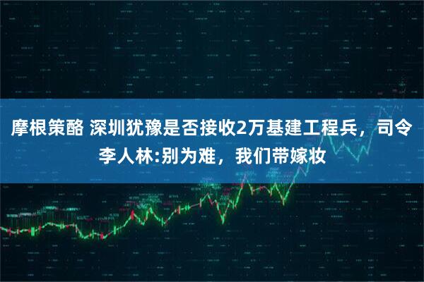 摩根策酪 深圳犹豫是否接收2万基建工程兵，司令李人林:别为难，我们带嫁妆