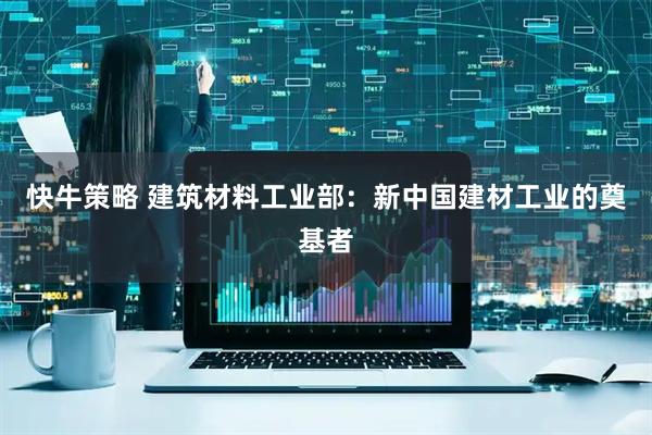 快牛策略 建筑材料工业部：新中国建材工业的奠基者