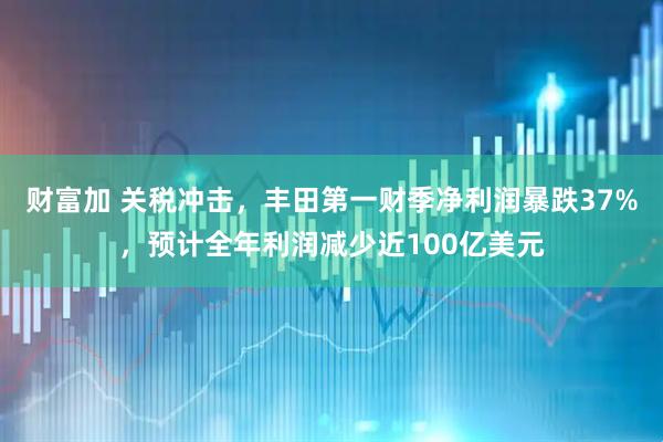 财富加 关税冲击，丰田第一财季净利润暴跌37%，预计全年利润减少近100亿美元