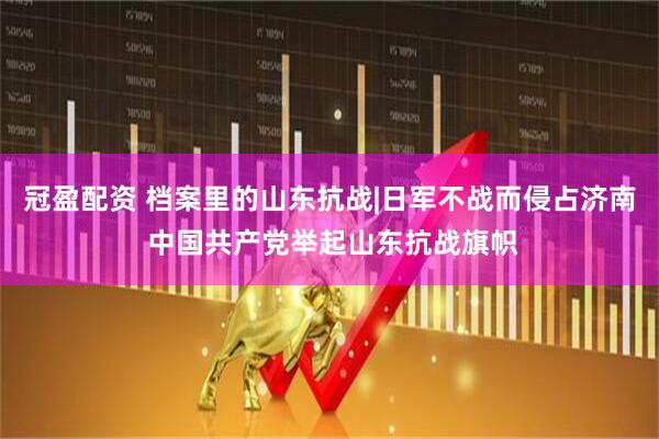 冠盈配资 档案里的山东抗战|日军不战而侵占济南 中国共产党举起山东抗战旗帜