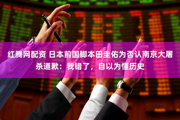 红腾网配资 日本前国脚本田圭佑为否认南京大屠杀道歉：我错了，自以为懂历史