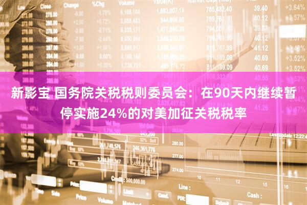 新影宝 国务院关税税则委员会：在90天内继续暂停实施24%的对美加征关税税率