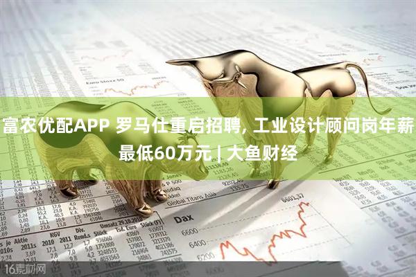 富农优配APP 罗马仕重启招聘, 工业设计顾问岗年薪最低60万元 | 大鱼财经