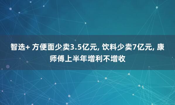 智选+ 方便面少卖3.5亿元, 饮料少卖7亿元, 康师傅上半年增利不增收