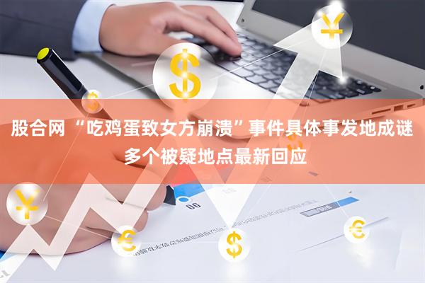 股合网 “吃鸡蛋致女方崩溃”事件具体事发地成谜 多个被疑地点最新回应