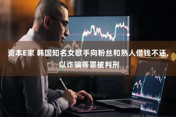 资本E家 韩国知名女歌手向粉丝和熟人借钱不还, 以诈骗等罪被判刑