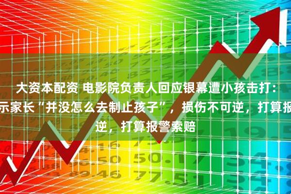 大资本配资 电影院负责人回应银幕遭小孩击打：监控显示家长“并没怎么去制止孩子”，损伤不可逆，打算报警索赔