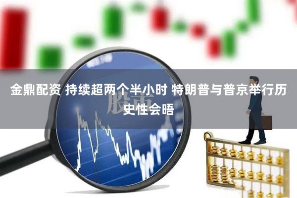 金鼎配资 持续超两个半小时 特朗普与普京举行历史性会晤