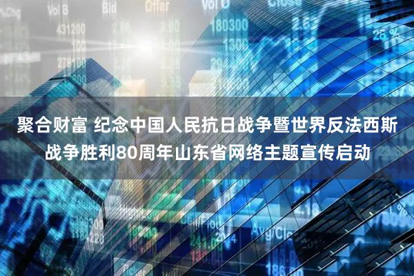 聚合财富 纪念中国人民抗日战争暨世界反法西斯战争胜利80周年山东省网络主题宣传启动