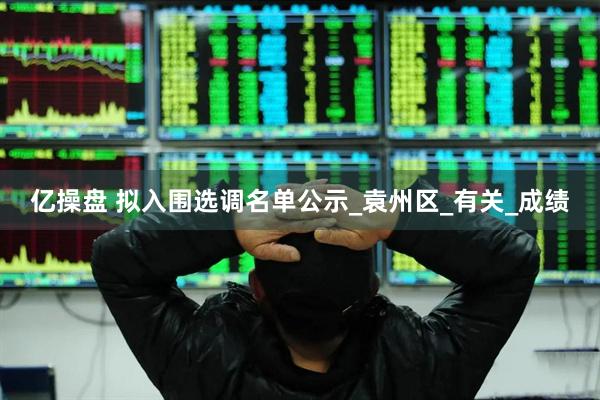亿操盘 拟入围选调名单公示_袁州区_有关_成绩