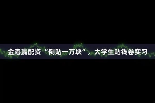 金港赢配资 “倒贴一万块”，大学生贴钱卷实习