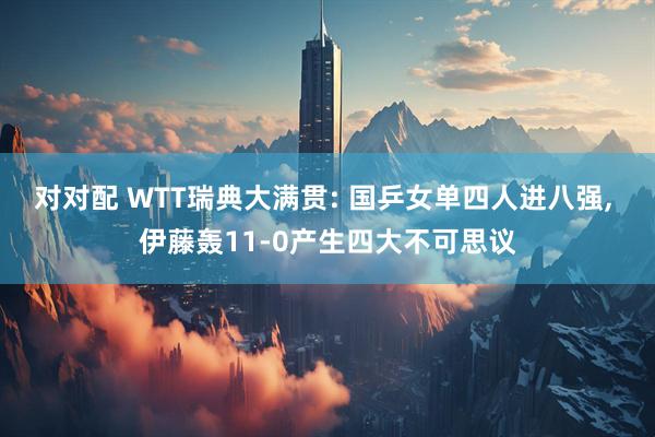 对对配 WTT瑞典大满贯: 国乒女单四人进八强, 伊藤轰11-0产生四大不可思议