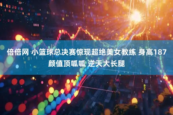倍倍网 小篮球总决赛惊现超绝美女教练 身高187颜值顶呱呱 逆天大长腿