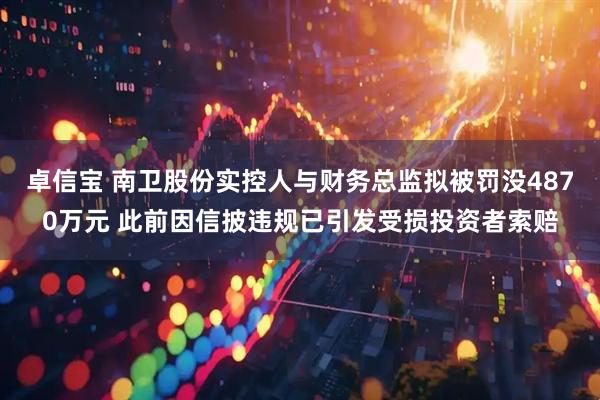 卓信宝 南卫股份实控人与财务总监拟被罚没4870万元 此前因信披违规已引发受损投资者索赔