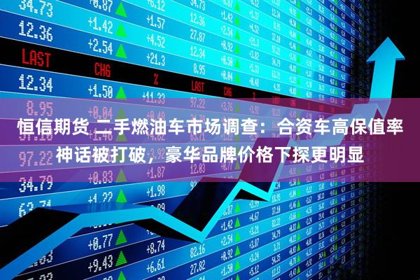 恒信期货 二手燃油车市场调查：合资车高保值率神话被打破，豪华品牌价格下探更明显