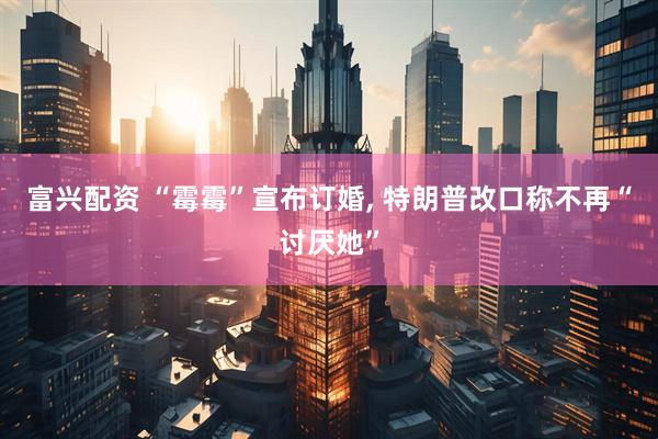富兴配资 “霉霉”宣布订婚, 特朗普改口称不再“讨厌她”