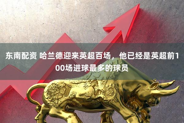 东南配资 哈兰德迎来英超百场，他已经是英超前100场进球最多的球员