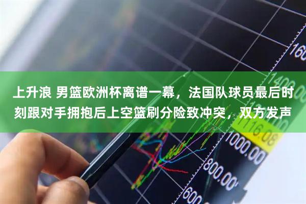 上升浪 男篮欧洲杯离谱一幕，法国队球员最后时刻跟对手拥抱后上空篮刷分险致冲突，双方发声