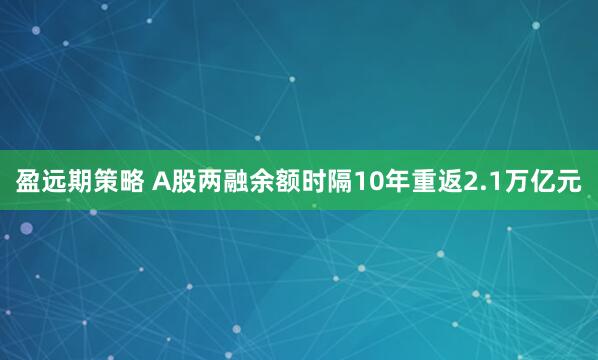 盈远期策略 A股两融余额时隔10年重返2.1万亿元