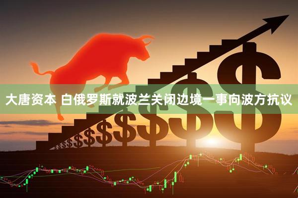 大唐资本 白俄罗斯就波兰关闭边境一事向波方抗议