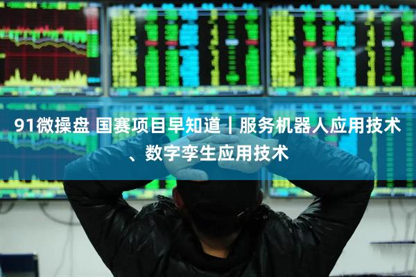 91微操盘 国赛项目早知道｜服务机器人应用技术、数字孪生应用技术