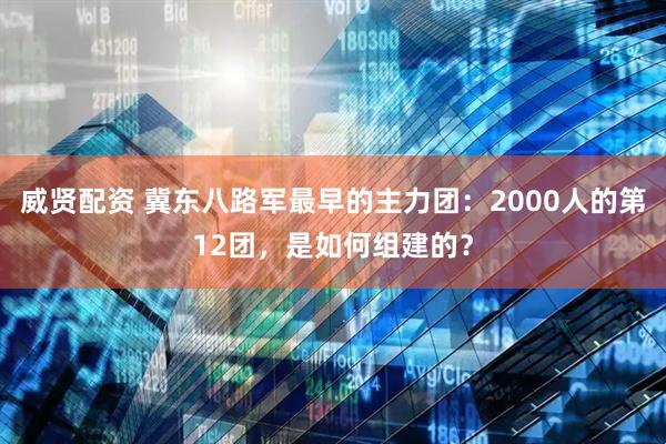 威贤配资 冀东八路军最早的主力团：2000人的第12团，是如何组建的？