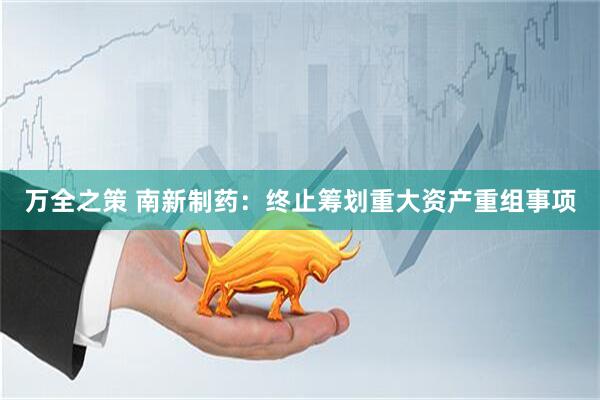 万全之策 南新制药：终止筹划重大资产重组事项